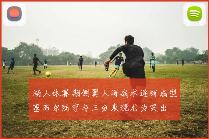 湖人休赛期侧翼人海战术逐渐成型塞布尔防守与三分表现尤为突出