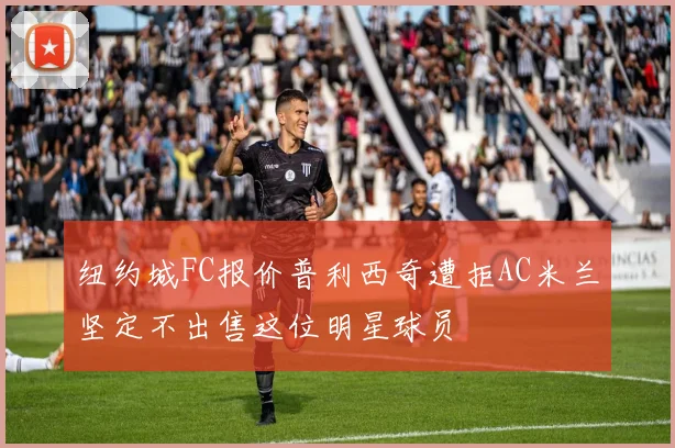 纽约城FC报价普利西奇遭拒AC米兰坚定不出售这位明星球员