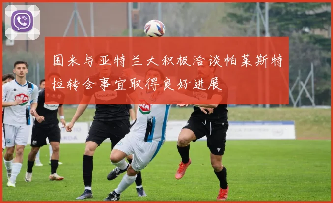 国米与亚特兰大积极洽谈帕莱斯特拉转会事宜取得良好进展