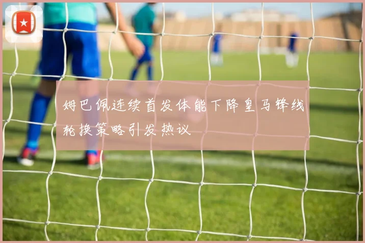 姆巴佩连续首发体能下降皇马锋线轮换策略引发热议