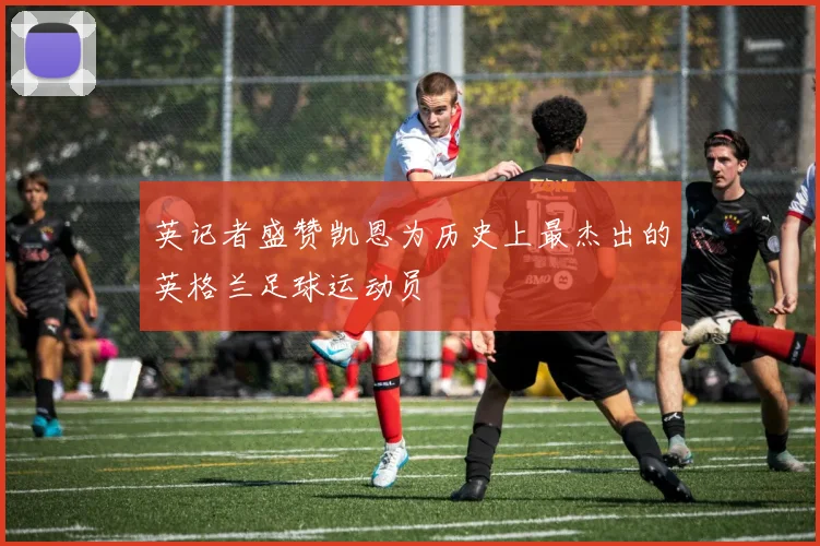 英记者盛赞凯恩为历史上最杰出的英格兰足球运动员