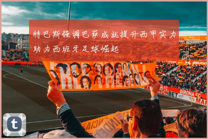 特巴斯强调巴萨成就提升西甲实力助力西班牙足球崛起