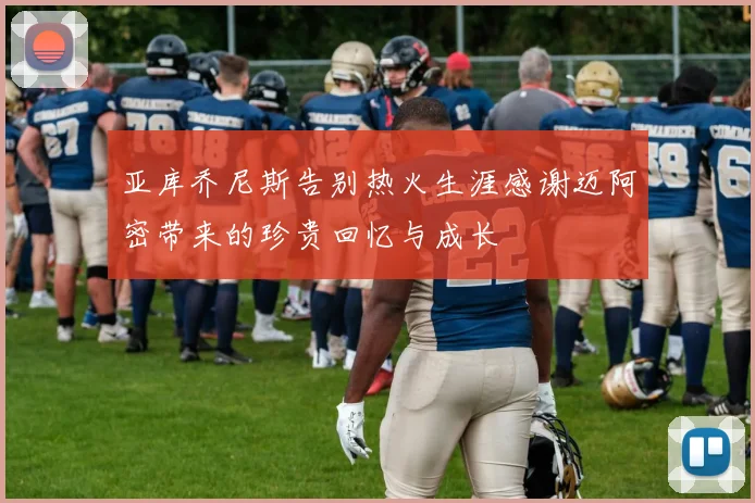 亚库乔尼斯告别热火生涯感谢迈阿密带来的珍贵回忆与成长