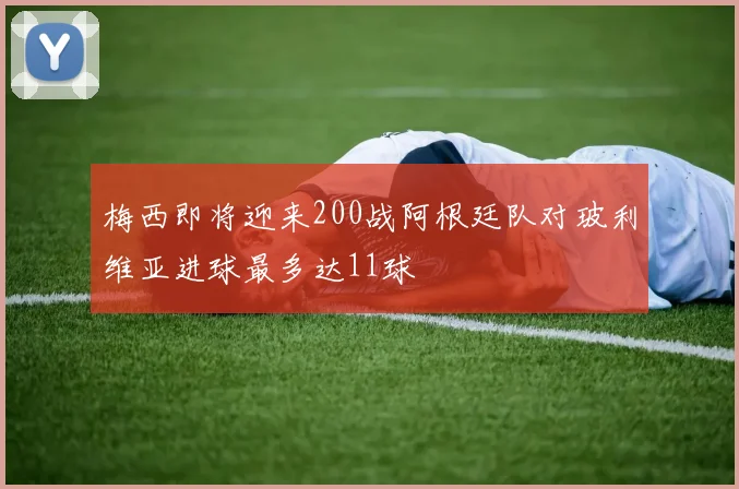 梅西即将迎来200战阿根廷队对玻利维亚进球最多达11球