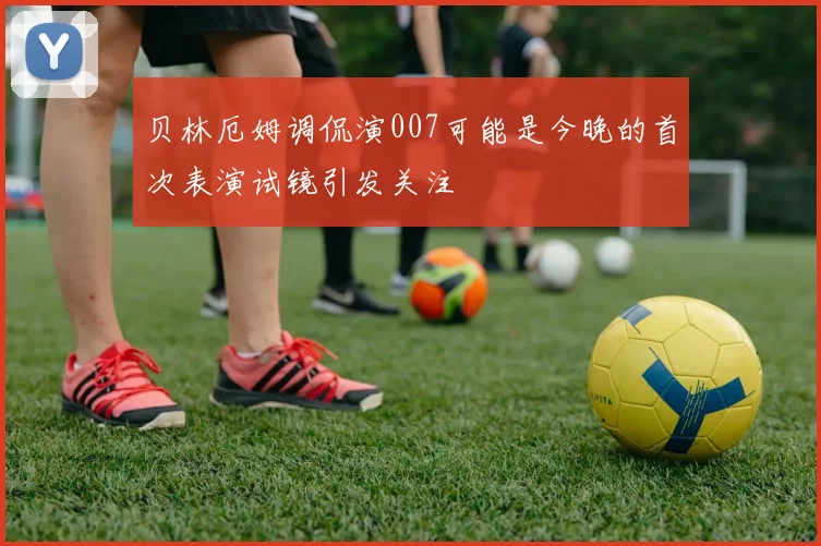 贝林厄姆调侃演007可能是今晚的首次表演试镜引发关注