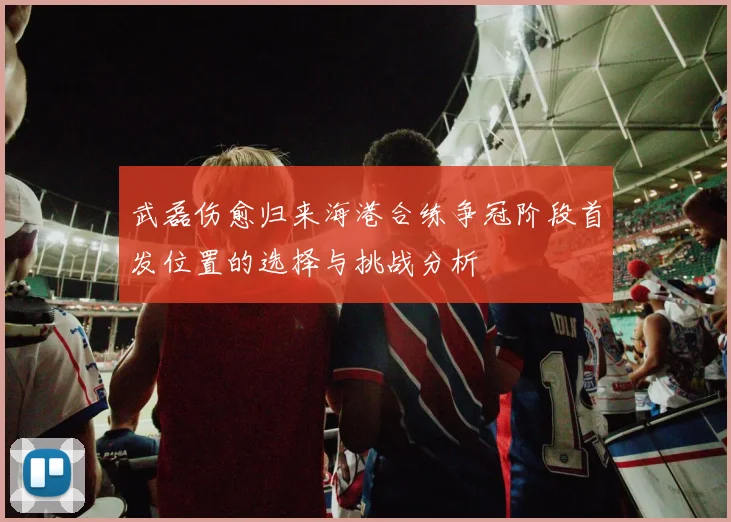 武磊伤愈归来海港合练争冠阶段首发位置的选择与挑战分析