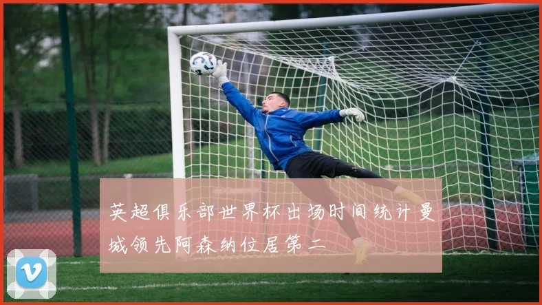 英超俱乐部世界杯出场时间统计曼城领先阿森纳位居第二