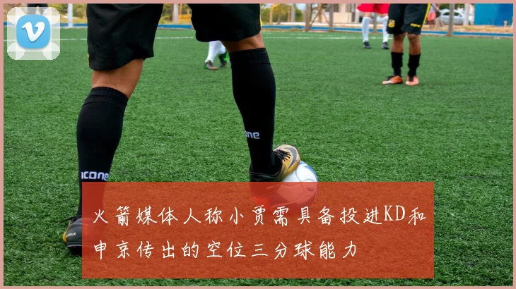 火箭媒体人称小贾需具备投进KD和申京传出的空位三分球能力
