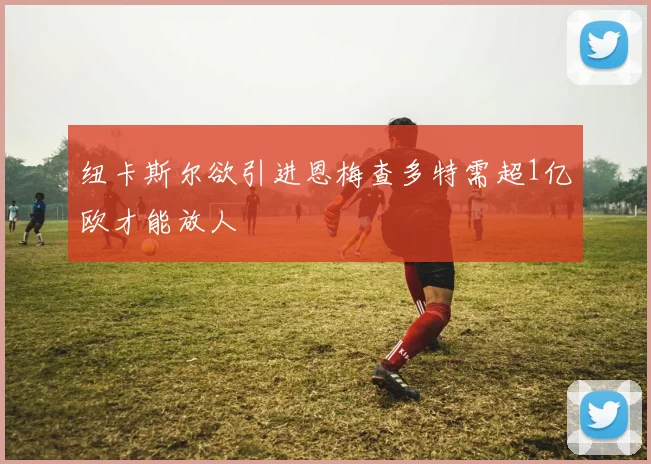 纽卡斯尔欲引进恩梅查多特需超1亿欧才能放人