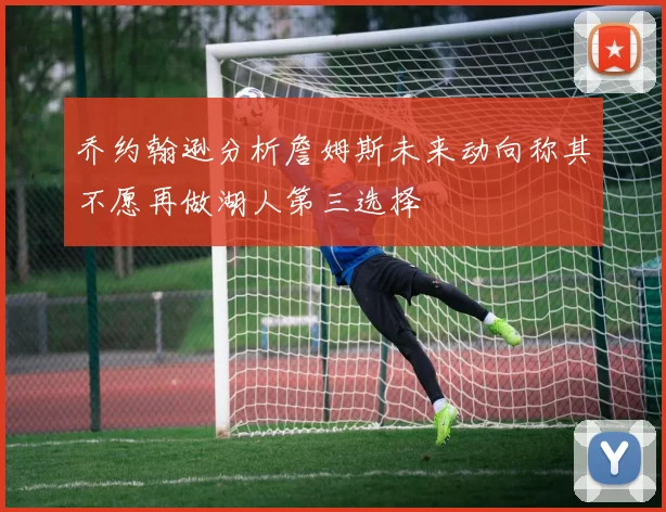 乔约翰逊分析詹姆斯未来动向称其不愿再做湖人第三选择