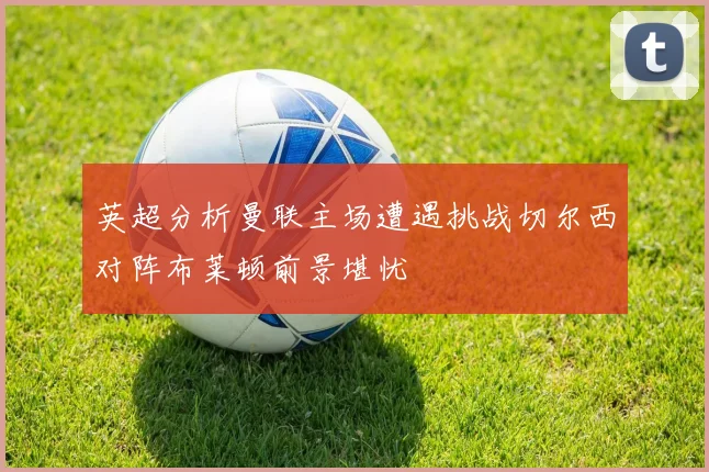 英超分析曼联主场遭遇挑战切尔西对阵布莱顿前景堪忧