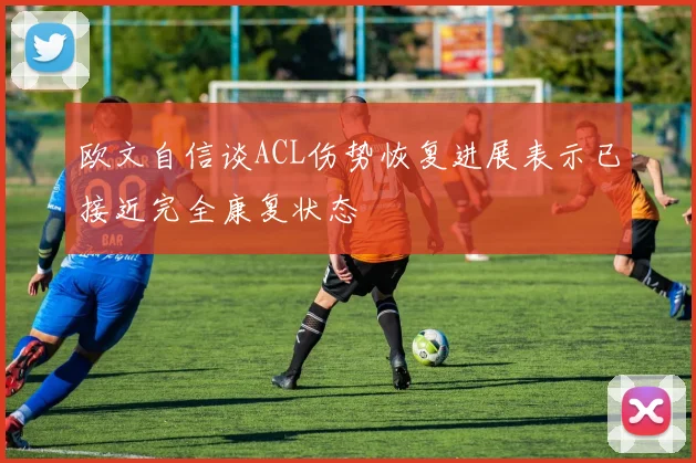 欧文自信谈ACL伤势恢复进展表示已接近完全康复状态