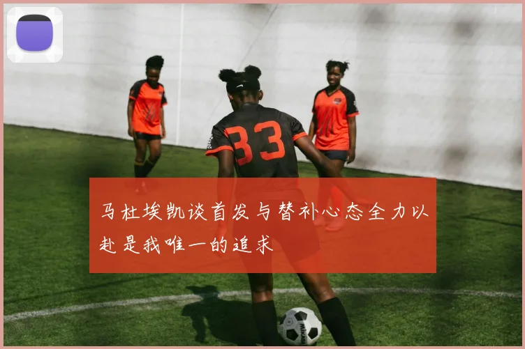 马杜埃凯谈首发与替补心态全力以赴是我唯一的追求