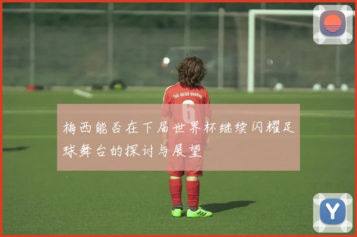 梅西能否在下届世界杯继续闪耀足球舞台的探讨与展望