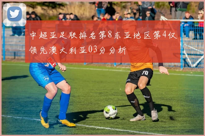 中超亚足联排名第8东亚地区第4仅领先澳大利亚03分分析
