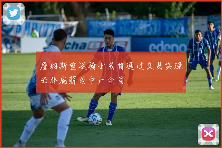 詹姆斯重返骑士或将通过交易实现而非底薪或中产合同