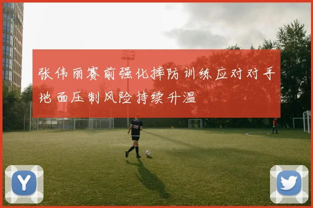 张伟丽赛前强化摔防训练应对对手地面压制风险持续升温