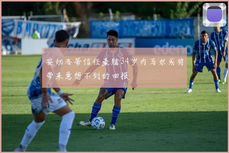 安切洛蒂信任豪赌34岁内马尔或将带来意想不到的回报