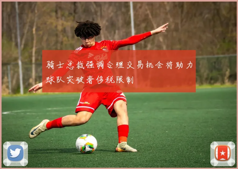 骑士总裁强调合理交易机会将助力球队突破奢侈税限制