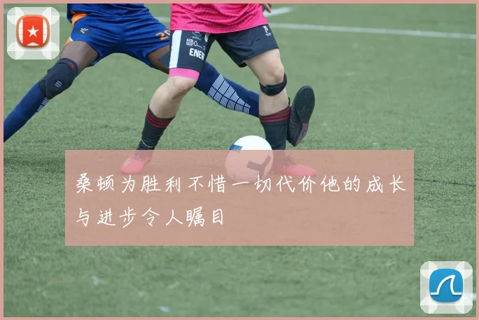 桑顿为胜利不惜一切代价他的成长与进步令人瞩目