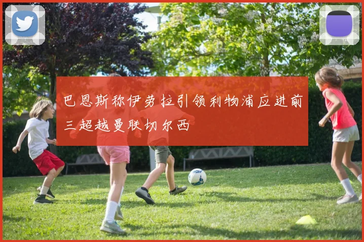 巴恩斯称伊劳拉引领利物浦应进前三超越曼联切尔西
