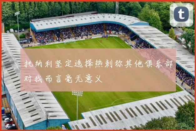 托纳利坚定选择热刺称其他俱乐部对我而言毫无意义