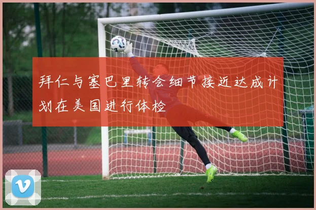 拜仁与塞巴里转会细节接近达成计划在美国进行体检