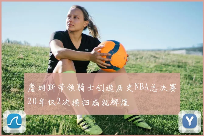 詹姆斯带领骑士创造历史NBA总决赛20年仅2次横扫成就辉煌
